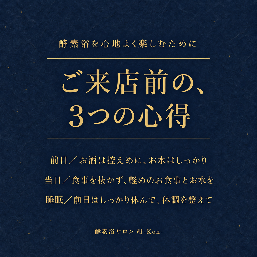酵素浴を心地よく楽しむために。ご来店前の、3つの心得。前日／お酒は控えめに、お水はしっかり。当日／食事を抜かず、軽めのお食事とお水を。睡眠／前日はしっかり休んで、体調を整えて。酵素浴サロン 紺-Kon-。